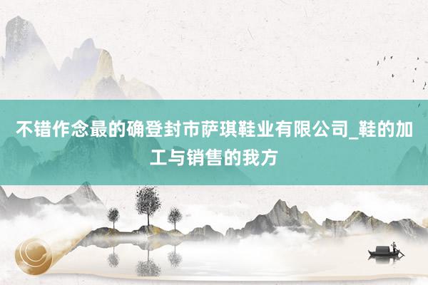 不错作念最的确登封市萨琪鞋业有限公司_鞋的加工与销售的我方