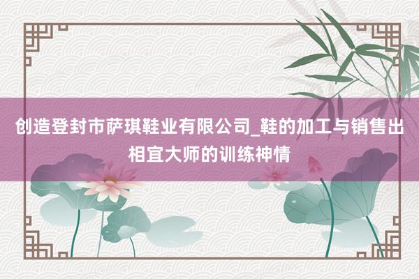 创造登封市萨琪鞋业有限公司_鞋的加工与销售出相宜大师的训练神情