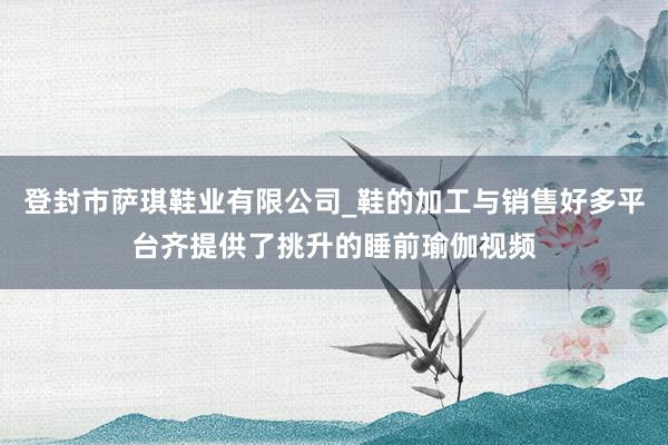 登封市萨琪鞋业有限公司_鞋的加工与销售好多平台齐提供了挑升的睡前瑜伽视频